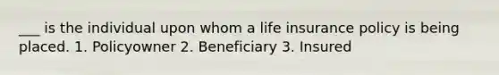 ___ is the individual upon whom a life insurance policy is being placed. 1. Policyowner 2. Beneficiary 3. Insured