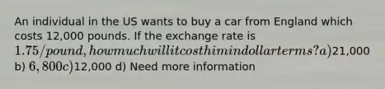 An individual in the US wants to buy a car from England which costs 12,000 pounds. If the exchange rate is 1.75/pound, how much will it cost him in dollar terms? a)21,000 b) 6,800 c)12,000 d) Need more information