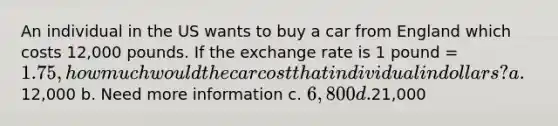 An individual in the US wants to buy a car from England which costs 12,000 pounds. If the exchange rate is 1 pound = 1.75, how much would the car cost that individual in dollars? a.12,000 b. Need more information c. 6,800 d.21,000