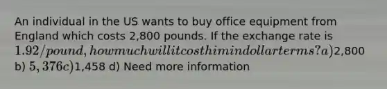 An individual in the US wants to buy office equipment from England which costs 2,800 pounds. If the exchange rate is 1.92/pound, how much will it cost him in dollar terms? a)2,800 b) 5,376 c)1,458 d) Need more information