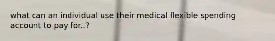 what can an individual use their medical flexible spending account to pay for..?