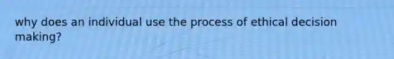 why does an individual use the process of ethical decision making?