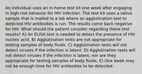 An individual uses an in-home test kit one week after engaging in high-risk behavior for HIV infection. The test kit uses a saliva sample that is mailed to a lab where an agglutination test to detected HIV antibodies is run. The results come back negative for HIV. What should the patient consider regarding these test results? A) An ELISA test is needed to detect the presence of HIV nucleic acid. B) Agglutination tests are not appropriate for testing samples of body fluids. C) Agglutination tests will not detect viruses if the infection is latent. D) Agglutination tests will not detect viruses if the infection is latent, nor are they appropriate for testing samples of body fluids. E) One week may not be enough time for HIV antibodies to be detected.