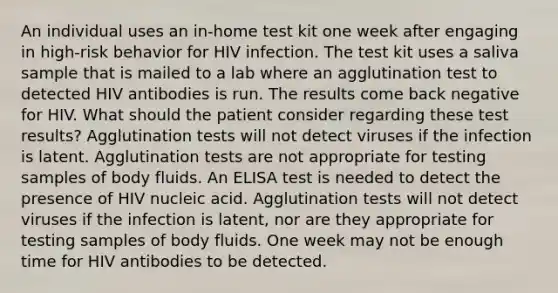 An individual uses an in-home test kit one week after engaging in high-risk behavior for HIV infection. The test kit uses a saliva sample that is mailed to a lab where an agglutination test to detected HIV antibodies is run. The results come back negative for HIV. What should the patient consider regarding these test results? Agglutination tests will not detect viruses if the infection is latent. Agglutination tests are not appropriate for testing samples of body fluids. An ELISA test is needed to detect the presence of HIV nucleic acid. Agglutination tests will not detect viruses if the infection is latent, nor are they appropriate for testing samples of body fluids. One week may not be enough time for HIV antibodies to be detected.