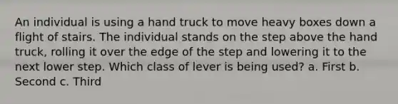 An individual is using a hand truck to move heavy boxes down a flight of stairs. The individual stands on the step above the hand truck, rolling it over the edge of the step and lowering it to the next lower step. Which class of lever is being used? a. First b. Second c. Third