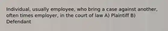 Individual, usually employee, who bring a case against another, often times employer, in the court of law A) Plaintiff B) Defendant