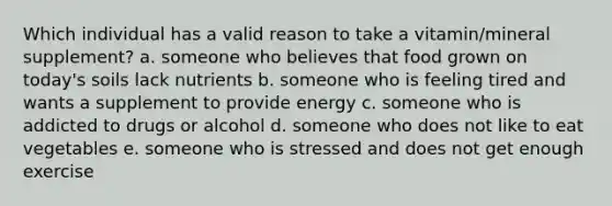 Which individual has a valid reason to take a vitamin/mineral supplement? a. someone who believes that food grown on today's soils lack nutrients b. someone who is feeling tired and wants a supplement to provide energy c. someone who is addicted to drugs or alcohol d. someone who does not like to eat vegetables e. someone who is stressed and does not get enough exercise