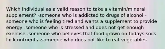 Which individual as a valid reason to take a vitamin/mineral supplement? -someone who is addicted to drugs of alcohol -someone who is feeling tired and wants a supplement to provide energy -someone who is stressed and does not get enough exercise -someone who believes that food grown on todays soils lack nutrients -someone who does not like to eat vegetables