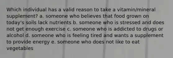 Which individual has a valid reason to take a vitamin/mineral supplement? a. someone who believes that food grown on today's soils lack nutrients b. someone who is stressed and does not get enough exercise c. someone who is addicted to drugs or alcohol d. someone who is feeling tired and wants a supplement to provide energy e. someone who does not like to eat vegetables