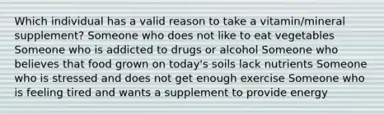 Which individual has a valid reason to take a vitamin/mineral supplement? Someone who does not like to eat vegetables Someone who is addicted to drugs or alcohol Someone who believes that food grown on today's soils lack nutrients Someone who is stressed and does not get enough exercise Someone who is feeling tired and wants a supplement to provide energy