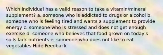 Which individual has a valid reason to take a vitamin/mineral supplement? a. someone who is addicted to drugs or alcohol b. someone who is feeling tired and wants a supplement to provide energy c. someone who is stressed and does not get enough exercise d. someone who believes that food grown on today's soils lack nutrients e. someone who does not like to eat vegetables Hide Feedback