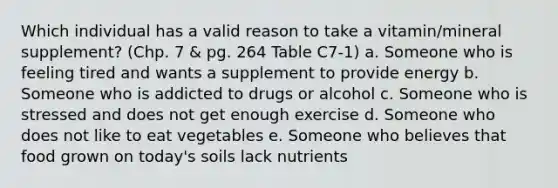 Which individual has a valid reason to take a vitamin/mineral supplement? (Chp. 7 & pg. 264 Table C7-1) a. Someone who is feeling tired and wants a supplement to provide energy b. Someone who is addicted to drugs or alcohol c. Someone who is stressed and does not get enough exercise d. Someone who does not like to eat vegetables e. Someone who believes that food grown on today's soils lack nutrients