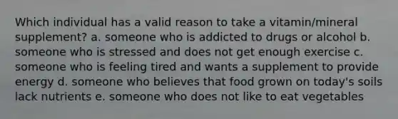 Which individual has a valid reason to take a vitamin/mineral supplement? a. someone who is addicted to drugs or alcohol b. someone who is stressed and does not get enough exercise c. someone who is feeling tired and wants a supplement to provide energy d. someone who believes that food grown on today's soils lack nutrients e. someone who does not like to eat vegetables