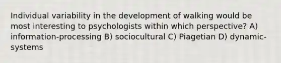 Individual variability in the development of walking would be most interesting to psychologists within which perspective? A) information-processing B) sociocultural C) Piagetian D) dynamic-systems