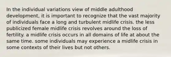 In the individual variations view of middle adulthood development, it is important to recognize that the vast majority of individuals face a long and turbulent midlife crisis. the less publicized female midlife crisis revolves around the loss of fertility. a midlife crisis occurs in all domains of life at about the same time. some individuals may experience a midlife crisis in some contexts of their lives but not others.