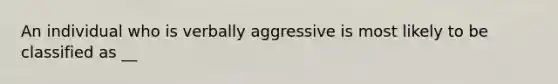 An individual who is verbally aggressive is most likely to be classified as __