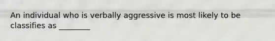 An individual who is verbally aggressive is most likely to be classifies as ________