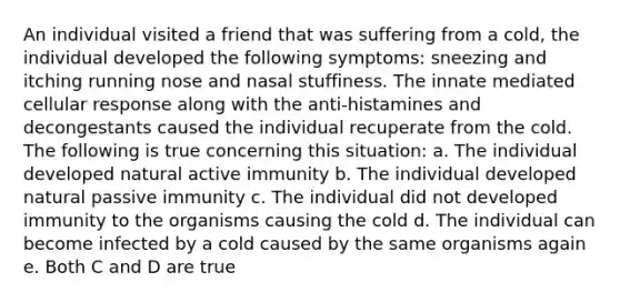 An individual visited a friend that was suffering from a cold, the individual developed the following symptoms: sneezing and itching running nose and nasal stuffiness. The innate mediated cellular response along with the anti-histamines and decongestants caused the individual recuperate from the cold. The following is true concerning this situation: a. The individual developed natural active immunity b. The individual developed natural passive immunity c. The individual did not developed immunity to the organisms causing the cold d. The individual can become infected by a cold caused by the same organisms again e. Both C and D are true