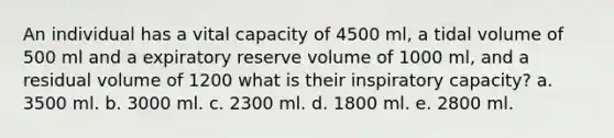 An individual has a vital capacity of 4500 ml, a tidal volume of 500 ml and a expiratory reserve volume of 1000 ml, and a residual volume of 1200 what is their inspiratory capacity? a. 3500 ml. b. 3000 ml. c. 2300 ml. d. 1800 ml. e. 2800 ml.