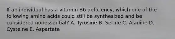 If an individual has a vitamin B6 deficiency, which one of the following amino acids could still be synthesized and be considered nonessential? A. Tyrosine B. Serine C. Alanine D. Cysteine E. Aspartate