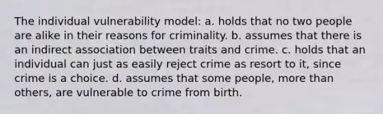 The individual vulnerability model: a. holds that no two people are alike in their reasons for criminality. b. assumes that there is an indirect association between traits and crime. c. holds that an individual can just as easily reject crime as resort to it, since crime is a choice. d. assumes that some people, more than others, are vulnerable to crime from birth.