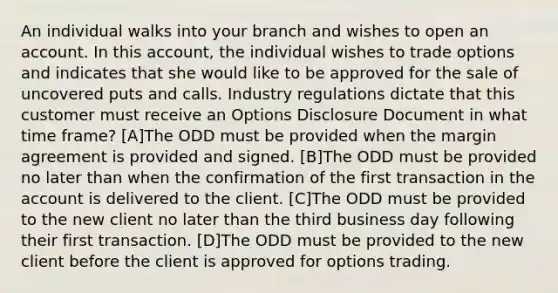 An individual walks into your branch and wishes to open an account. In this account, the individual wishes to trade options and indicates that she would like to be approved for the sale of uncovered puts and calls. Industry regulations dictate that this customer must receive an Options Disclosure Document in what time frame? [A]The ODD must be provided when the margin agreement is provided and signed. [B]The ODD must be provided no later than when the confirmation of the first transaction in the account is delivered to the client. [C]The ODD must be provided to the new client no later than the third business day following their first transaction. [D]The ODD must be provided to the new client before the client is approved for options trading.