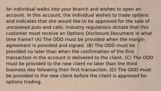 An individual walks into your branch and wishes to open an account. In this account, the individual wishes to trade options and indicates that she would like to be approved for the sale of uncovered puts and calls. Industry regulations dictate that this customer must receive an Options Disclosure Document in what time frame? (A) The ODD must be provided when the margin agreement is provided and signed. (B) The ODD must be provided no later than when the confirmation of the first transaction in the account is delivered to the client. (C) The ODD must be provided to the new client no later than the third business day following their first transaction. (D) The ODD must be provided to the new client before the client is approved for options trading.