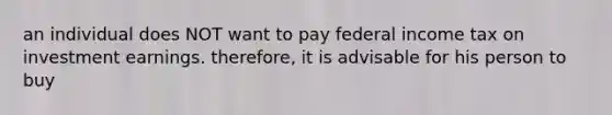 an individual does NOT want to pay federal income tax on investment earnings. therefore, it is advisable for his person to buy