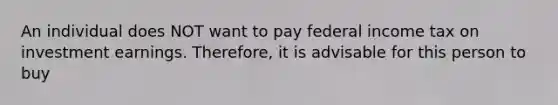 An individual does NOT want to pay federal income tax on investment earnings. Therefore, it is advisable for this person to buy