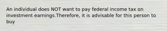 An individual does NOT want to pay federal income tax on investment earnings.Therefore, it is advisable for this person to buy