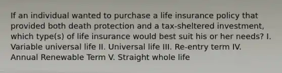 If an individual wanted to purchase a life insurance policy that provided both death protection and a tax-sheltered investment, which type(s) of life insurance would best suit his or her needs? I. Variable universal life II. Universal life III. Re-entry term IV. Annual Renewable Term V. Straight whole life