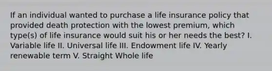 If an individual wanted to purchase a life insurance policy that provided death protection with the lowest premium, which type(s) of life insurance would suit his or her needs the best? I. Variable life II. Universal life III. Endowment life IV. Yearly renewable term V. Straight Whole life