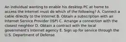 An individual wanting to enable his desktop PC at home to access the Internet must do which of the​ following? A. Connect a cable directly to the Internet B. Obtain a subscription with an Internet Service Provider​ (ISP) C. Arrange a connection with the closest neighbor D. Obtain a contract with the local​ government's Internet agency E. Sign up for service through the U.S. Department of Defense