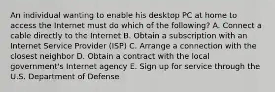 An individual wanting to enable his desktop PC at home to access the Internet must do which of the​ following? A. Connect a cable directly to the Internet B. Obtain a subscription with an Internet Service Provider​ (ISP) C. Arrange a connection with the closest neighbor D. Obtain a contract with the local​ government's Internet agency E. Sign up for service through the U.S. Department of Defense