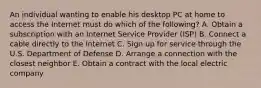 An individual wanting to enable his desktop PC at home to access the Internet must do which of the​ following? A. Obtain a subscription with an Internet Service Provider​ (ISP) B. Connect a cable directly to the Internet C. Sign up for service through the U.S. Department of Defense D. Arrange a connection with the closest neighbor E. Obtain a contract with the local electric company