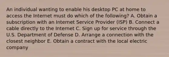 An individual wanting to enable his desktop PC at home to access the Internet must do which of the​ following? A. Obtain a subscription with an Internet Service Provider​ (ISP) B. Connect a cable directly to the Internet C. Sign up for service through the U.S. Department of Defense D. Arrange a connection with the closest neighbor E. Obtain a contract with the local electric company