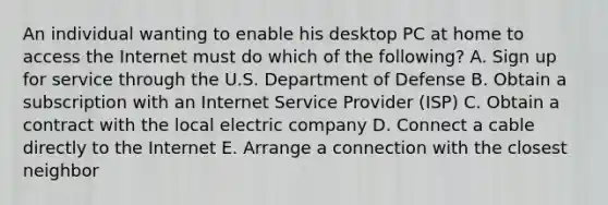 An individual wanting to enable his desktop PC at home to access the Internet must do which of the​ following? A. Sign up for service through the U.S. Department of Defense B. Obtain a subscription with an Internet Service Provider​ (ISP) C. Obtain a contract with the local electric company D. Connect a cable directly to the Internet E. Arrange a connection with the closest neighbor