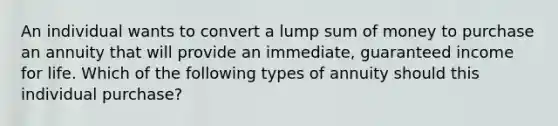 An individual wants to convert a lump sum of money to purchase an annuity that will provide an immediate, guaranteed income for life. Which of the following types of annuity should this individual purchase?