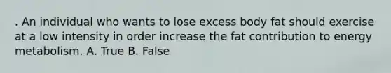 . An individual who wants to lose excess body fat should exercise at a low intensity in order increase the fat contribution to energy metabolism. A. True B. False