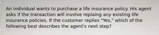 An individual wants to purchase a life insurance policy. His agent asks if the transaction will involve replaing any existing life insurance policies. If the customer replies "Yes," which of the following best describes the agent's next step?