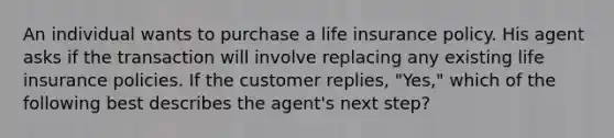 An individual wants to purchase a life insurance policy. His agent asks if the transaction will involve replacing any existing life insurance policies. If the customer replies, "Yes," which of the following best describes the agent's next step?