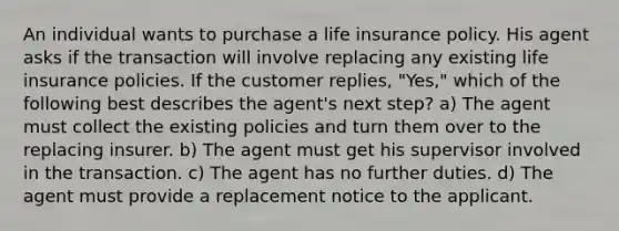 An individual wants to purchase a life insurance policy. His agent asks if the transaction will involve replacing any existing life insurance policies. If the customer replies, "Yes," which of the following best describes the agent's next step? a) The agent must collect the existing policies and turn them over to the replacing insurer. b) The agent must get his supervisor involved in the transaction. c) The agent has no further duties. d) The agent must provide a replacement notice to the applicant.