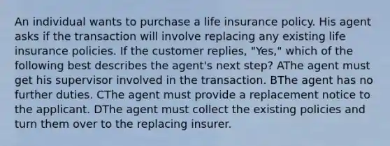 An individual wants to purchase a life insurance policy. His agent asks if the transaction will involve replacing any existing life insurance policies. If the customer replies, "Yes," which of the following best describes the agent's next step? AThe agent must get his supervisor involved in the transaction. BThe agent has no further duties. CThe agent must provide a replacement notice to the applicant. DThe agent must collect the existing policies and turn them over to the replacing insurer.