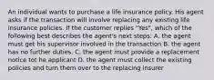 An individual wants to purchase a life insurance policy. His agent asks if the transaction will involve replacing any existing life insurance policies. If the customer replies "Yes", which of the following best describes the agent's next steps: A. the agent must get his supervisor involved in the transaction B. the agent has no further duties. C. the agent must provide a replacement notice tot he applicant D. the agent must collect the existing policies and turn them over to the replacing insurer