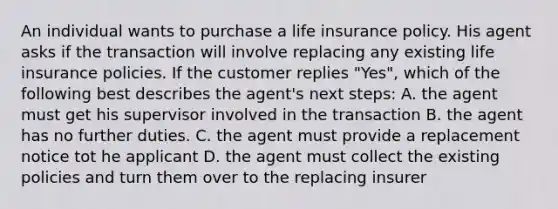 An individual wants to purchase a life insurance policy. His agent asks if the transaction will involve replacing any existing life insurance policies. If the customer replies "Yes", which of the following best describes the agent's next steps: A. the agent must get his supervisor involved in the transaction B. the agent has no further duties. C. the agent must provide a replacement notice tot he applicant D. the agent must collect the existing policies and turn them over to the replacing insurer