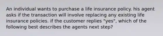 An individual wants to purchase a life insurance policy. his agent asks if the transaction will involve replacing any existing life insurance policies. if the customer replies "yes", which of the following best describes the agents next step?