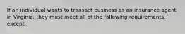 If an individual wants to transact business as an insurance agent in Virginia, they must meet all of the following requirements, except: