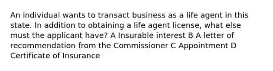 An individual wants to transact business as a life agent in this state. In addition to obtaining a life agent license, what else must the applicant have? A Insurable interest B A letter of recommendation from the Commissioner C Appointment D Certificate of Insurance