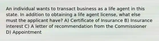 An individual wants to transact business as a life agent in this state. In addition to obtaining a life agent license, what else must the applicant have? A) Certificate of Insurance B) Insurance interest C) A letter of recommendation from the Commissioner D) Appointment