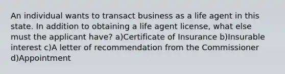 An individual wants to transact business as a life agent in this state. In addition to obtaining a life agent license, what else must the applicant have? a)Certificate of Insurance b)Insurable interest c)A letter of recommendation from the Commissioner d)Appointment